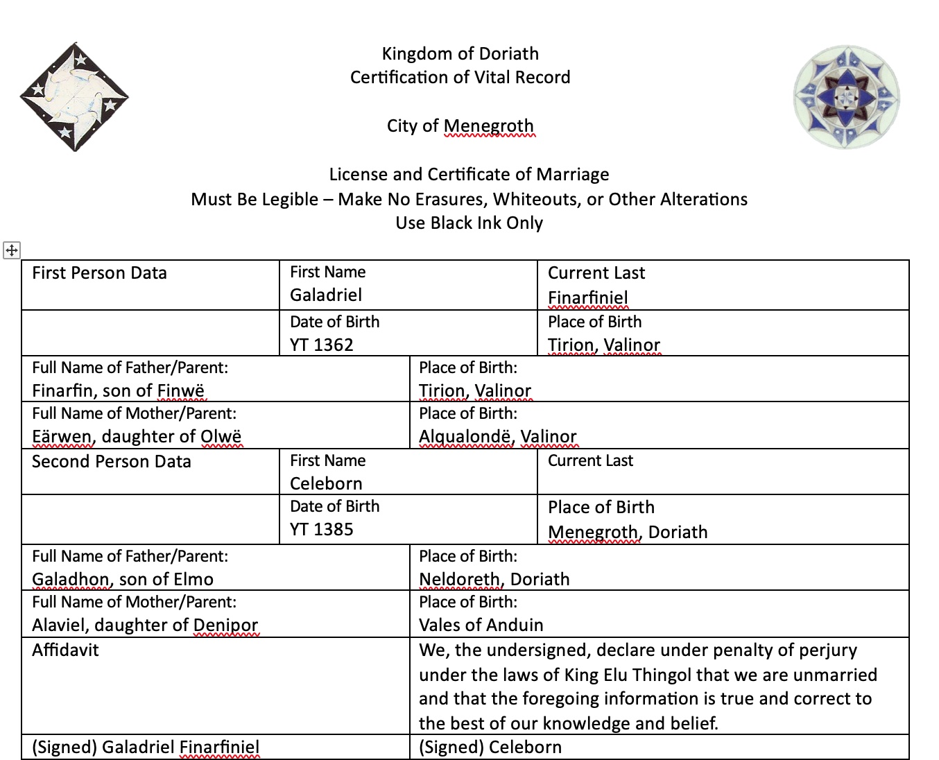 A modern-looking marriage certificate. Melian and Thingol's heraldic devices are on the top on the sides. The text says, "Kingdom of Doriath Certification of Vital Record   City of Menegroth  License and Certificate of Marriage Must Be Legible – Make No Erasures, Whiteouts, or Other Alterations Use Black Ink Only  First Person Data	First Name Galadriel	Current Last Finarfiniel 	Date of Birth YT 1362	Place of Birth Tirion, Valinor Full Name of Father/Parent: Finarfin, son of Finwë	Place of Birth: Tirion, Valinor Full Name of Mother/Parent:  Eärwen, daughter of Olwë	Place of Birth: Alqualondë, Valinor Second Person Data	First Name Celeborn	Current Last 	Date of Birth YT 1385	Place of Birth Menegroth, Doriath Full Name of Father/Parent: Galadhon, son of Elmo	Place of Birth: Neldoreth, Doriath Full Name of Mother/Parent:  Alaviel, daughter of Denipor	Place of Birth: Vales of Anduin Affidavit	We, the undersigned, declare under penalty of perjury under the laws of King Elu Thingol that we are unmarried and that the foregoing information is true and correct to the best of our knowledge and belief. (Signed) Galadriel Finarfiniel	(Signed) Celeborn."