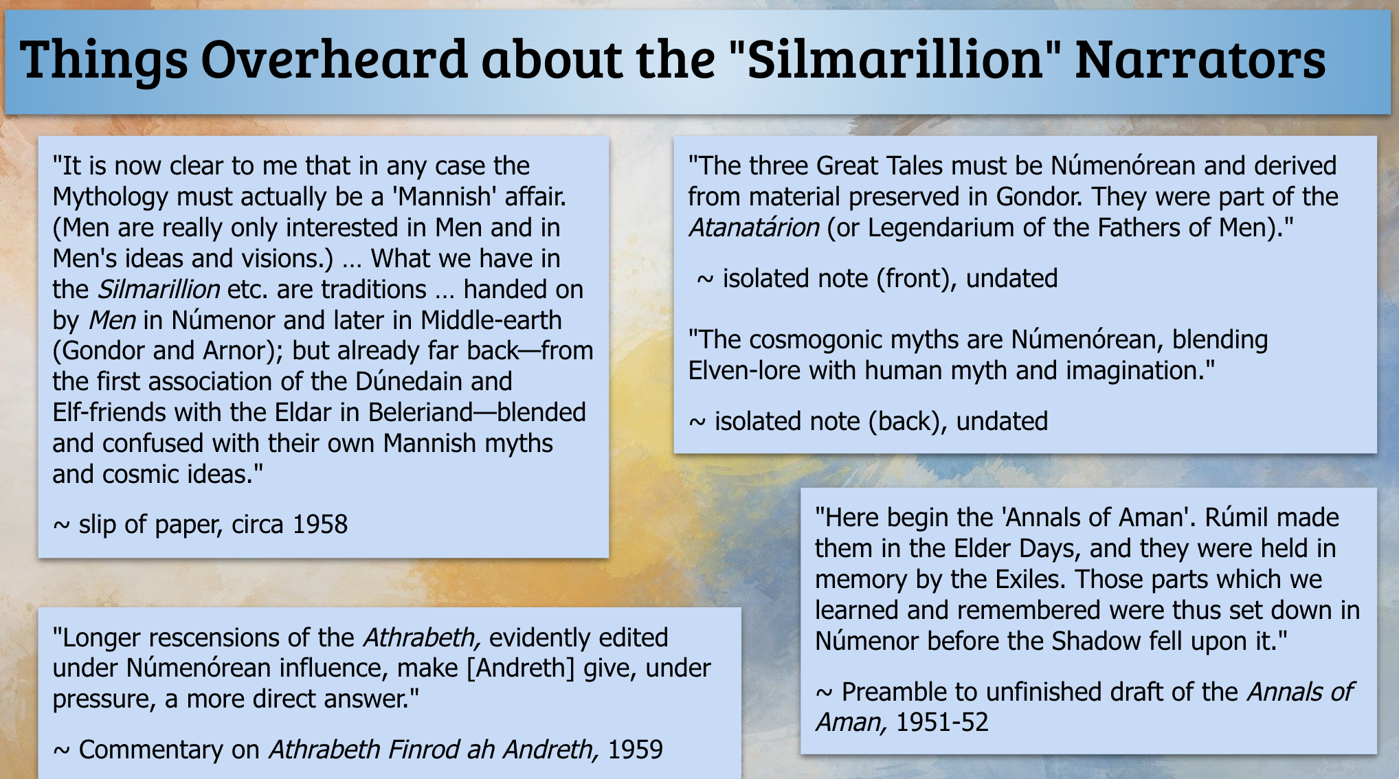 This slide includes five quotes from Morgoth's Ring: Quote 1: 'It is now clear to me that in any case the Mythology must actually be a 'Mannish' affair. (Men are really only interested in Men and in Men's ideas and visions.) … What we have in the Silmarillion etc. are traditions … handed on by Men in Númenor and later in Middle-earth (Gondor and Arnor); but already far back—from the first association of the Dúnedain and Elf-friends with the Eldar in Beleriand—blended and confused with their own Mannish myths and cosmic ideas.' Slip of paper, circa 1958. Quote 2: 'The three Great Tales must be Númenórean and derived from material preserved in Gondor. They were part of the Atanatárion (or Legendarium of the Fathers of Men).' Isolated note (front), undated. And, 'The cosmogonic myths are Númenórean, blending Elven-lore with human myth and imagination,' Isolated note (back), undated. Quote 3: 'Here begin the 'Annals of Aman'. Rúmil made them in the Elder Days, and they were held in memory by the Exiles. Those parts which we learned and remembered were thus set down in Númenor before the Shadow fell upon it.' Preamble to unfinished draft of the Annals of Aman, 1951-52. Quote 4: 'Longer recensions of the Athrabeth, evidently edited under Númenórean influence, make [Andreth] give, under pressure, a more direct answer.' Commentary on Athrabeth Finrod ah Andreth, 1959.