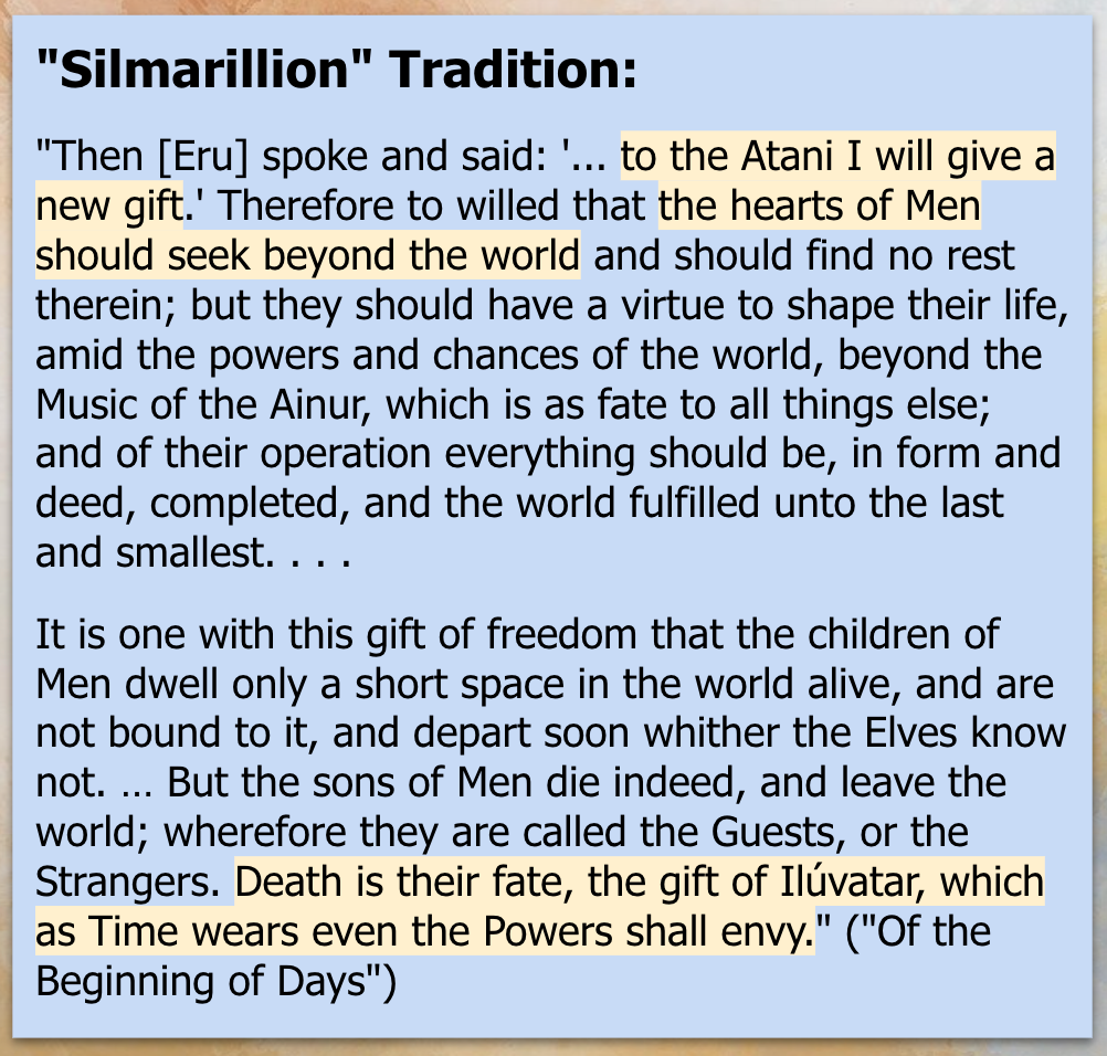 'Silmarillion' Tradition: 'Then [Eru] spoke and said: '... to the Atani I will give a new gift.' Therefore to willed that the hearts of Men should seek beyond the world and should find no rest therein; but they should have a virtue to shape their life, amid the powers and chances of the world, beyond the Music of the Ainur, which is as fate to all things else; and of their operation everything should be, in form and deed, completed, and the world fulfilled unto the last and smallest. . . . It is one with this gift of freedom that the children of Men dwell only a short space in the world alive, and are not bound to it, and depart soon whither the Elves know not. … But the sons of Men die indeed, and leave the world; wherefore they are called the Guests, or the Strangers. Death is their fate, the gift of Ilúvatar, which as Time wears even the Powers shall envy.' 'Of the Beginning of Days.'
