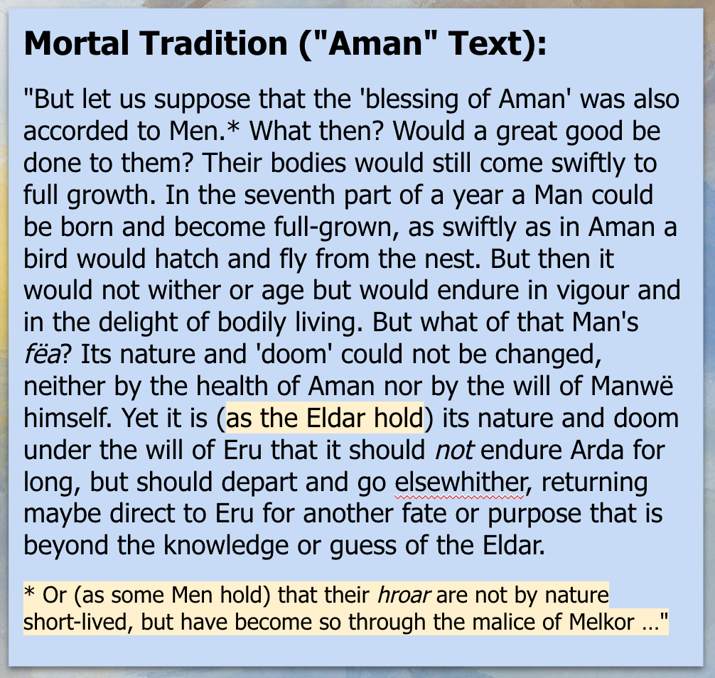 Mortal Tradition ('Aman' Text): 'But let us suppose that the 'blessing of Aman' was also accorded to Men.* What then? Would a great good be done to them? Their bodies would still come swiftly to full growth. In the seventh part of a year a Man could be born and become full-grown, as swiftly as in Aman a bird would hatch and fly from the nest. But then it would not wither or age but would endure in vigour and in the delight of bodily living. But what of that Man's fëa? Its nature and 'doom' could not be changed, neither by the health of Aman nor by the will of Manwë himself. Yet it is (as the Eldar hold) its nature and doom under the will of Eru that it should not endure Arda for long, but should depart and go elsewhither, returning maybe direct to Eru for another fate or purpose that is beyond the knowledge or guess of the Eldar. *Or (as some Men hold) that their hroar are not by nature short-lived, but have become so through the malice of Melkor …'