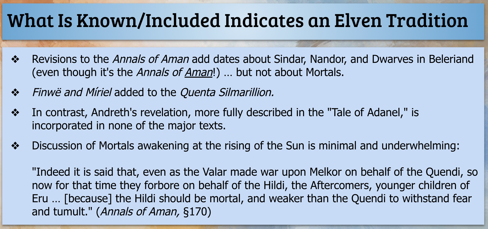 What Is Known/Included Indicates an Elven Tradition. Revisions to the Annals of Aman add dates about Sindar, Nandor, and Dwarves in Beleriand (even though it's the Annals of Aman!) … but not about Mortals. Finwë and Míriel added to the Quenta Silmarillion. In contrast, Andreth's revelation, more fully described in the 'Tale of Adanel,' is incorporated in none of the major texts. Discussion of Mortals awakening at the rising of the Sun is minimal and underwhelming: 'Indeed it is said that, even as the Valar made war upon Melkor on behalf of the Quendi, so now for that time they forbore on behalf of the Hildi, the Aftercomers, younger children of Eru … [because] the Hildi should be mortal, and weaker than the Quendi to withstand fear and tumult.' (Annals of Aman, §170)