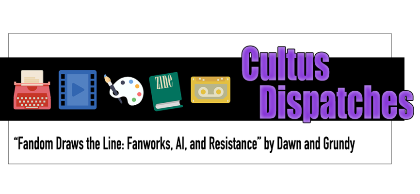 Cultus Dispatches: Fandom Draws the Line: Fanworks, AI, and Resistance by Dawn and Grundy